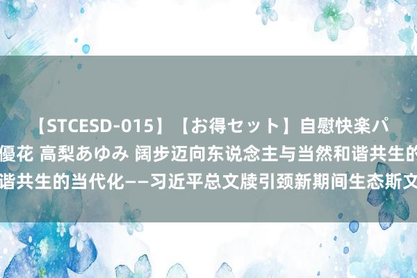 【STCESD-015】【お得セット】自慰快楽パラノイド 大場ゆい 本庄優花 高梨あゆみ 阔步迈向东说念主与当然和谐共生的当代化——习近平总文牍引颈新期间生态斯文体制革新向纵深鼓励