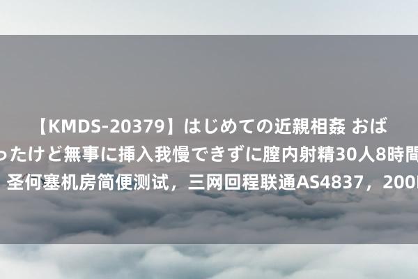 【KMDS-20379】はじめての近親相姦 おばさんの誘いに最初は戸惑ったけど無事に挿入我慢できずに膣内射精30人8時間 白丝云：圣何塞机房简便测试，三网回程联通AS4837，200Mbps起步网速可以，月付26元起