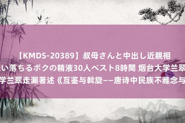 【KMDS-20389】叔母さんと中出し近親相姦 叔母さんの身体を伝い落ちるボクの精液30人ベスト8時間 烟台大学兰翠走漏著述《互鉴与斡旋——唐诗中民族不雅念与文化相易接头》简介