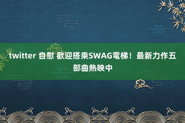 twitter 自慰 歡迎搭乘SWAG電梯！最新力作五部曲熱映中