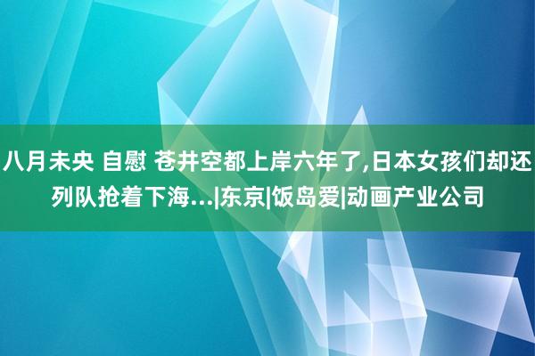 八月未央 自慰 苍井空都上岸六年了，日本女孩们却还列队抢着下海...|东京|饭岛爱|动画产业公司