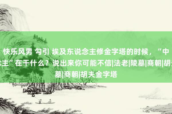 快乐风男 勾引 埃及东说念主修金字塔的时候，“中国东说念主”在干什么？说出来你可能不信|法老|陵墓|商朝|胡夫金字塔