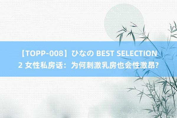 【TOPP-008】ひなの BEST SELECTION 2 女性私房话：为何刺激乳房也会性激昂?