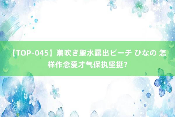 【TOP-045】潮吹き聖水露出ビーチ ひなの 怎样作念爱才气保执坚挺？