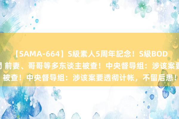 【SAMA-664】S級素人5周年記念！S級BODY中出しBEST30 8時間 前妻、哥哥等多东谈主被查！中央督导组：涉该案要透彻计帐，不留后患！