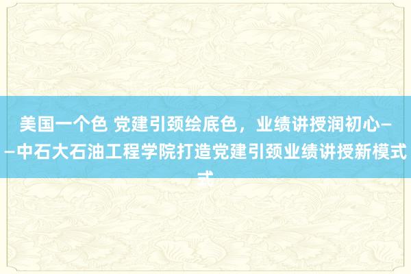 美国一个色 党建引颈绘底色，业绩讲授润初心——中石大石油工程学院打造党建引颈业绩讲授新模式