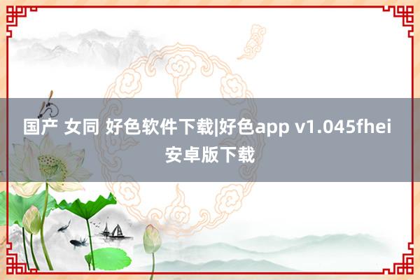 国产 女同 好色软件下载|好色app v1.045fhei 安卓版下载