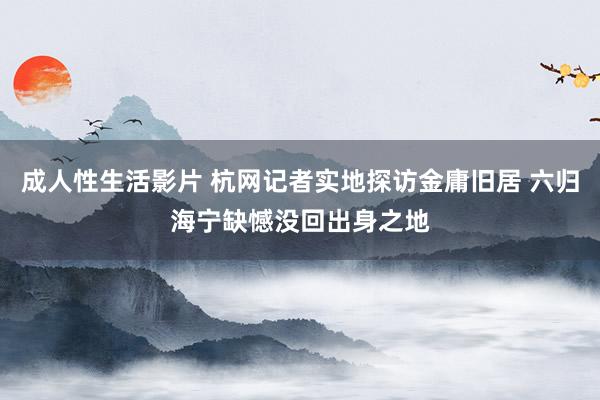 成人性生活影片 杭网记者实地探访金庸旧居 六归海宁缺憾没回出身之地