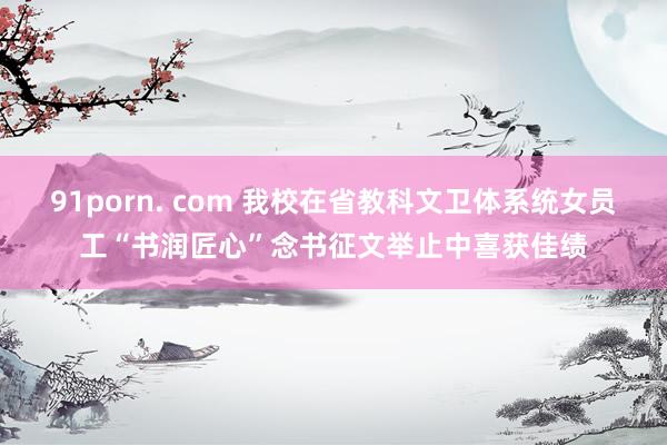 91porn. com 我校在省教科文卫体系统女员工“书润匠心”念书征文举止中喜获佳绩