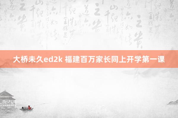 大桥未久ed2k 福建百万家长同上开学第一课