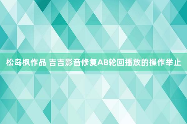 松岛枫作品 吉吉影音修复AB轮回播放的操作举止