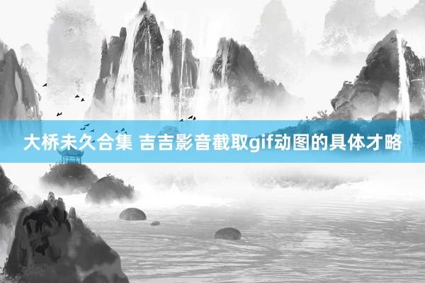 大桥未久合集 吉吉影音截取gif动图的具体才略