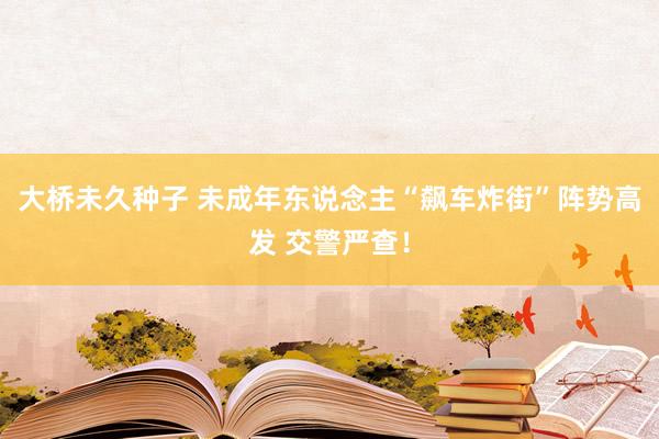 大桥未久种子 未成年东说念主“飙车炸街”阵势高发 交警严查！