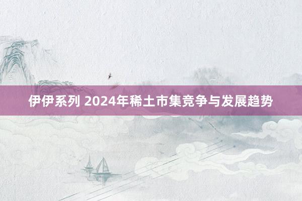 伊伊系列 2024年稀土市集竞争与发展趋势