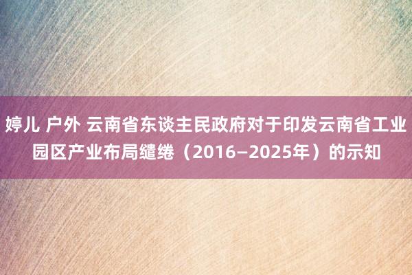 婷儿 户外 云南省东谈主民政府对于印发云南省工业园区产业布局缱绻（2016—2025年）的示知