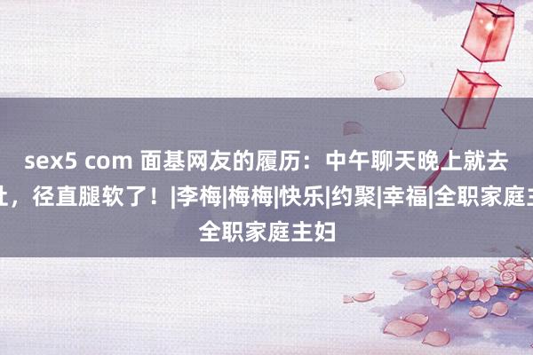 sex5 com 面基网友的履历：中午聊天晚上就去旅社，径直腿软了！|李梅|梅梅|快乐|约聚|幸福|全职家庭主妇