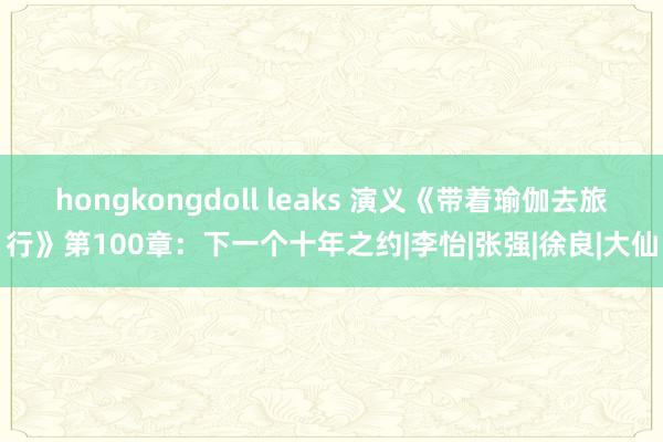 hongkongdoll leaks 演义《带着瑜伽去旅行》第100章：下一个十年之约|李怡|张强|徐良|大仙