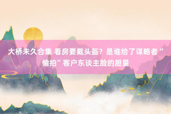 大桥未久合集 看房要戴头盔？是谁给了谋略者“偷拍”客户东谈主脸的胆量