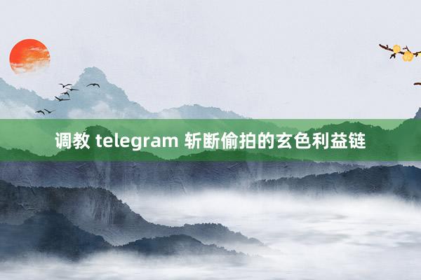 调教 telegram 斩断偷拍的玄色利益链