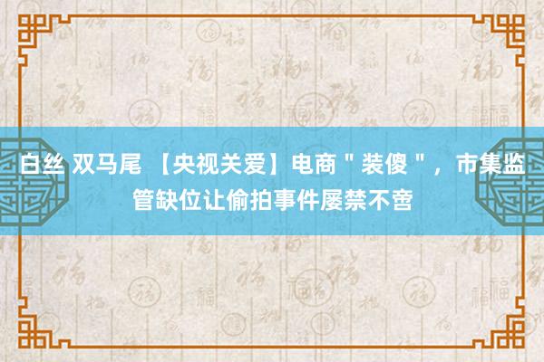 白丝 双马尾 【央视关爱】电商＂装傻＂，市集监管缺位让偷拍事件屡禁不啻