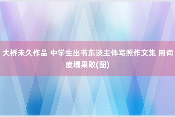 大桥未久作品 中学生出书东谈主体写照作文集 用词疲塌果敢(图)