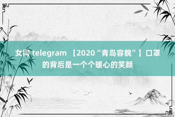 女同 telegram 【2020“青岛容貌”】口罩的背后是一个个暖心的笑颜