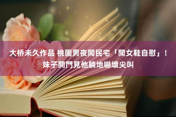 大桥未久作品 桃園男夜闖民宅「聞女鞋自慰」！妹子開門見他躺地嚇壞尖叫