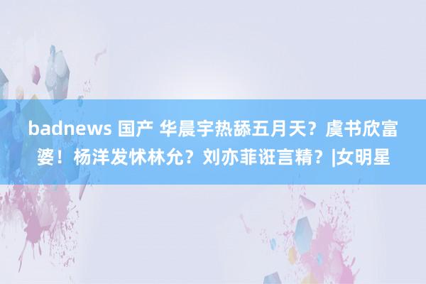 badnews 国产 华晨宇热舔五月天？虞书欣富婆！杨洋发怵林允？刘亦菲诳言精？|女明星