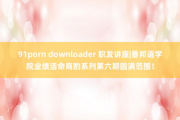 91porn downloader 职发讲座|番邦语学院业绩活命商酌系列第六期圆满范围！