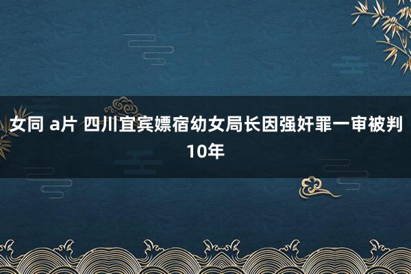 女同 a片 四川宜宾嫖宿幼女局长因强奸罪一审被判10年