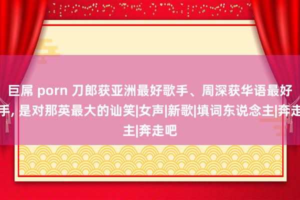 巨屌 porn 刀郎获亚洲最好歌手、周深获华语最好歌手， 是对那英最大的讪笑|女声|新歌|填词东说念主|奔走吧