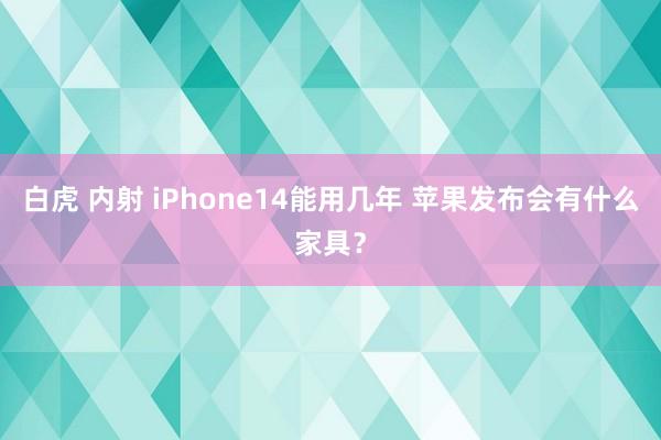 白虎 内射 iPhone14能用几年 苹果发布会有什么家具？