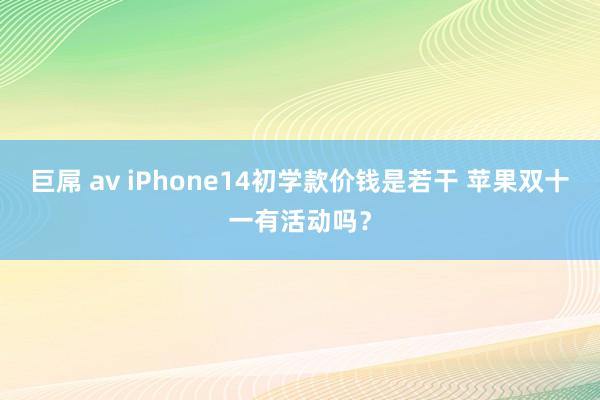 巨屌 av iPhone14初学款价钱是若干 苹果双十一有活动吗？