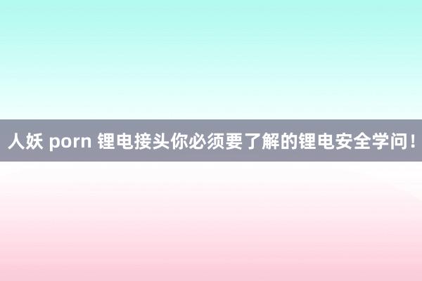 人妖 porn 锂电接头你必须要了解的锂电安全学问！