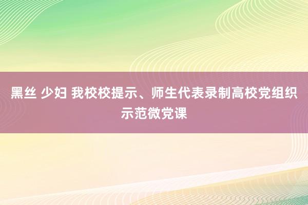 黑丝 少妇 我校校提示、师生代表录制高校党组织示范微党课