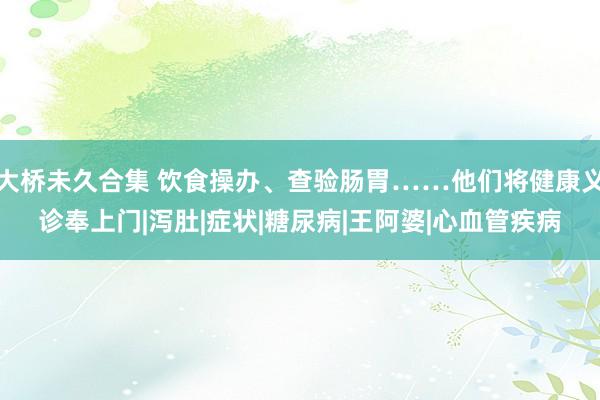 大桥未久合集 饮食操办、查验肠胃……他们将健康义诊奉上门|泻肚|症状|糖尿病|王阿婆|心血管疾病