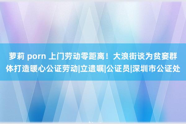 萝莉 porn 上门劳动零距离！大浪街谈为贫窭群体打造暖心公证劳动|立遗嘱|公证员|深圳市公证处