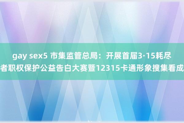 gay sex5 市集监管总局：开展首届3·15耗尽者职权保护公益告白大赛暨12315卡通形象搜集看成