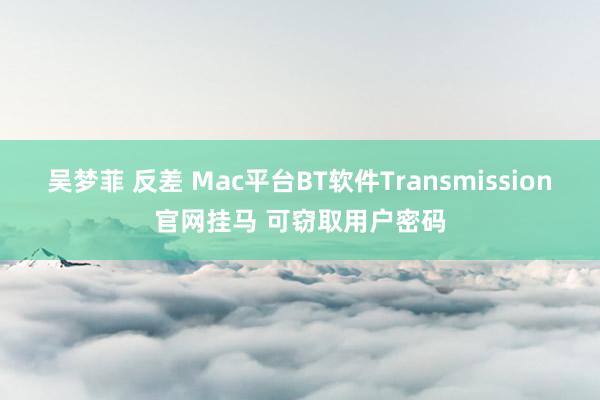 吴梦菲 反差 Mac平台BT软件Transmission官网挂马 可窃取用户密码