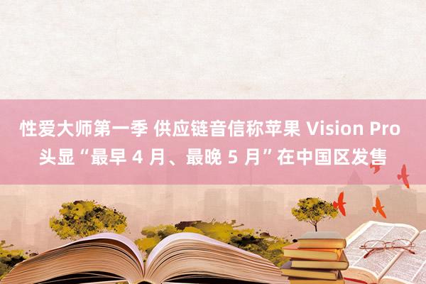 性爱大师第一季 供应链音信称苹果 Vision Pro 头显“最早 4 月、最晚 5 月”在中国区发售