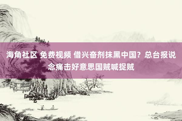 海角社区 免费视频 借兴奋剂抹黑中国？总台报说念痛击好意思国贼喊捉贼