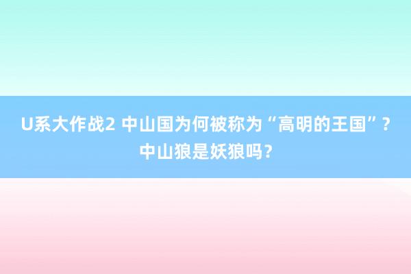 U系大作战2 中山国为何被称为“高明的王国”？中山狼是妖狼吗？