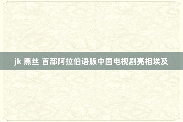 jk 黑丝 首部阿拉伯语版中国电视剧亮相埃及