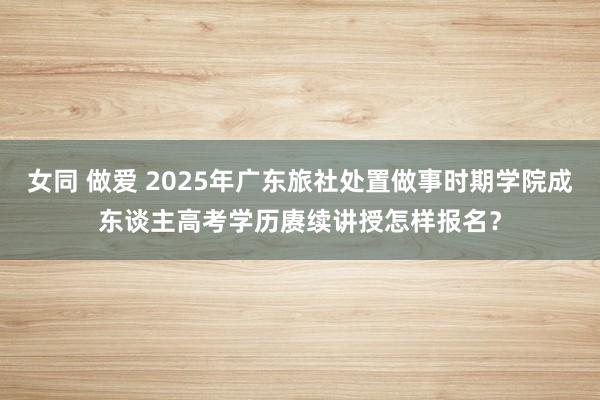 女同 做爱 2025年广东旅社处置做事时期学院成东谈主高考学历赓续讲授怎样报名？