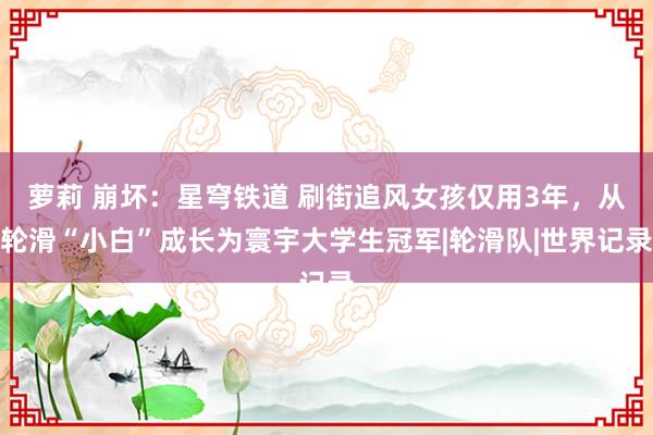 萝莉 崩坏：星穹铁道 刷街追风女孩仅用3年，从轮滑“小白”成长为寰宇大学生冠军|轮滑队|世界记录