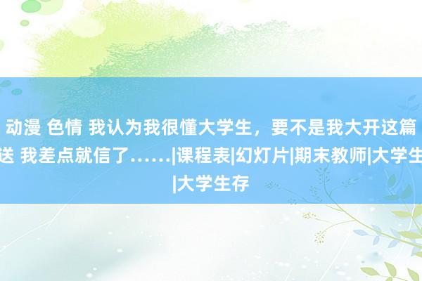 动漫 色情 我认为我很懂大学生，要不是我大开这篇推送 我差点就信了……|课程表|幻灯片|期末教师|大学生存