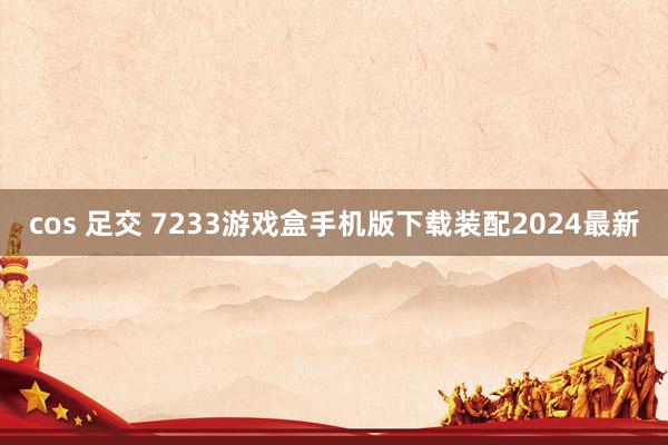 cos 足交 7233游戏盒手机版下载装配2024最新