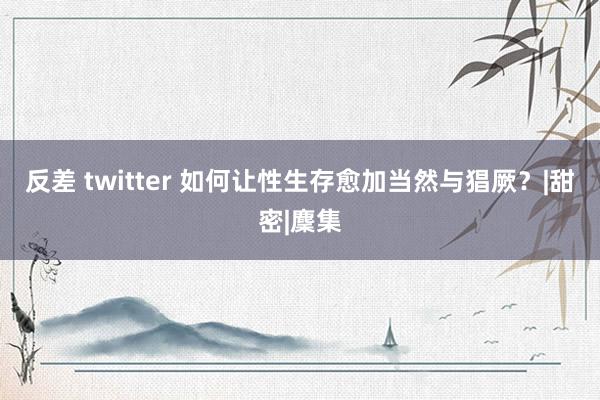 反差 twitter 如何让性生存愈加当然与猖厥？|甜密|麇集