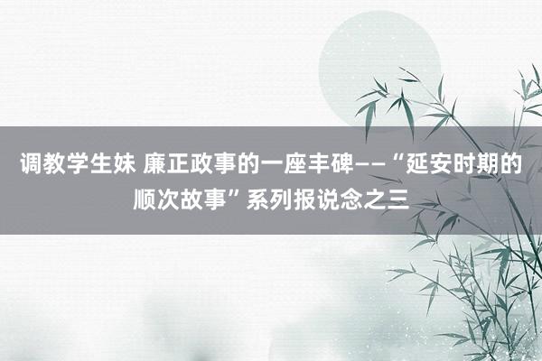 调教学生妹 廉正政事的一座丰碑——“延安时期的顺次故事”系列报说念之三