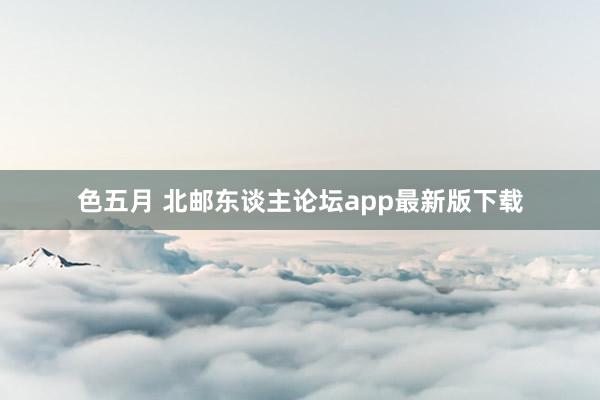 色五月 北邮东谈主论坛app最新版下载